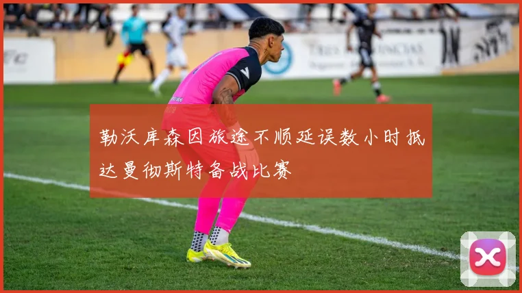 勒沃库森因旅途不顺延误数小时抵达曼彻斯特备战比赛