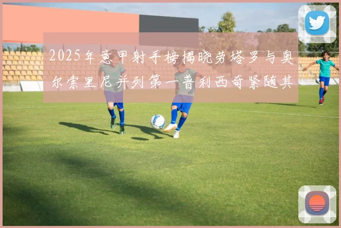 2025年意甲射手榜揭晓劳塔罗与奥尔索里尼并列第一普利西奇紧随其后