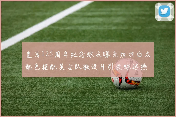 皇马125周年纪念球衣曝光经典白灰配色搭配复古队徽设计引发球迷热议