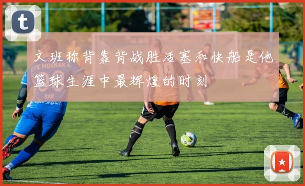 文班称背靠背战胜活塞和快船是他篮球生涯中最辉煌的时刻