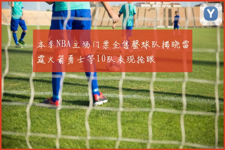 本季NBA主场门票全售罄球队揭晓雷霆火箭勇士等10队表现抢眼
