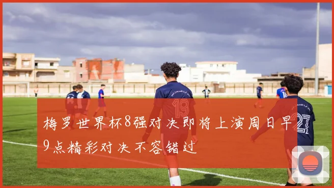 梅罗世界杯8强对决即将上演周日早9点精彩对决不容错过
