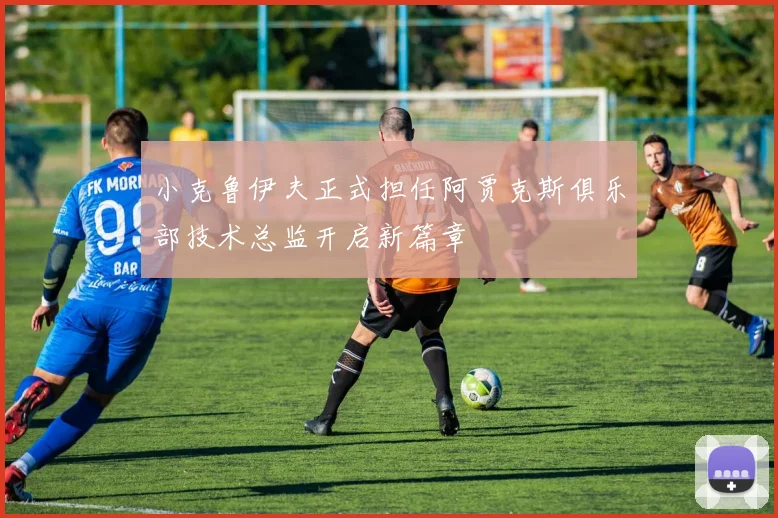 小克鲁伊夫正式担任阿贾克斯俱乐部技术总监开启新篇章