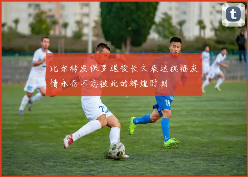 比尔转发保罗退役长文表达祝福友情永存不忘彼此的辉煌时刻