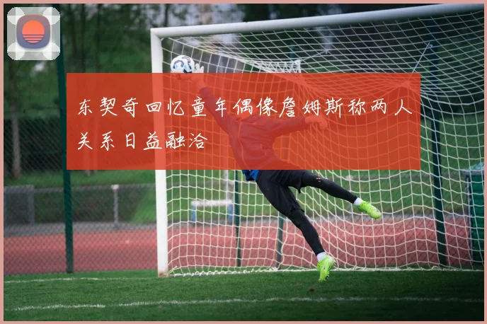 东契奇回忆童年偶像詹姆斯称两人关系日益融洽