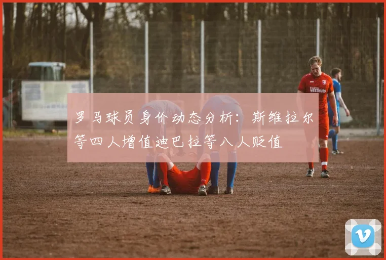 罗马球员身价动态分析：斯维拉尔等四人增值迪巴拉等八人贬值
