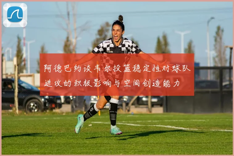 阿德巴约谈韦尔投篮稳定性对球队进攻的积极影响与空间创造能力