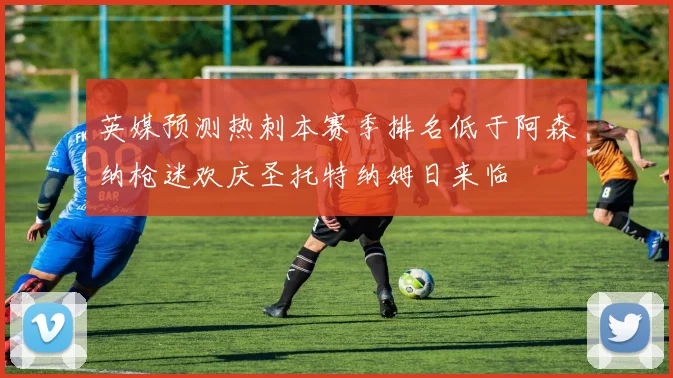 英媒预测热刺本赛季排名低于阿森纳枪迷欢庆圣托特纳姆日来临