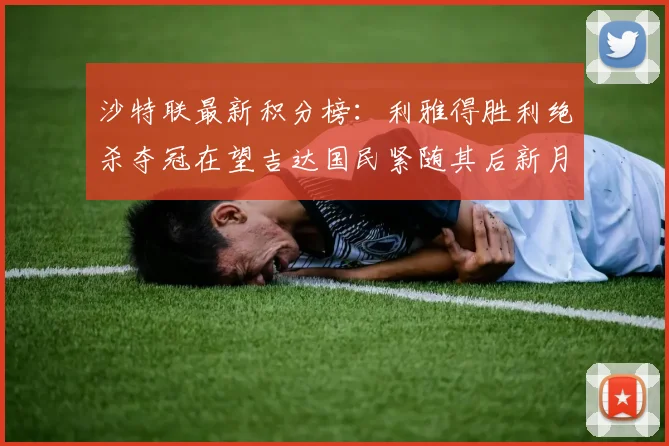沙特联最新积分榜：利雅得胜利绝杀夺冠在望吉达国民紧随其后新月争夺激烈