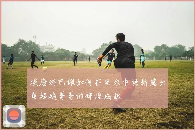 埃唐姆巴佩如何在里尔中场崭露头角超越哥哥的辉煌成就