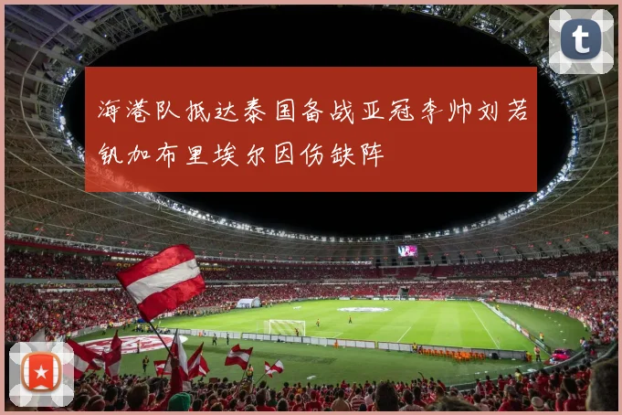 海港队抵达泰国备战亚冠李帅刘若钒加布里埃尔因伤缺阵