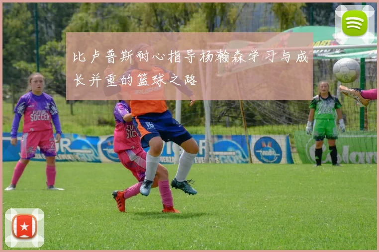 比卢普斯耐心指导杨瀚森学习与成长并重的篮球之路