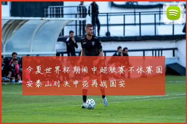 今夏世界杯期间中超联赛不休赛国安泰山对决申花再战国安