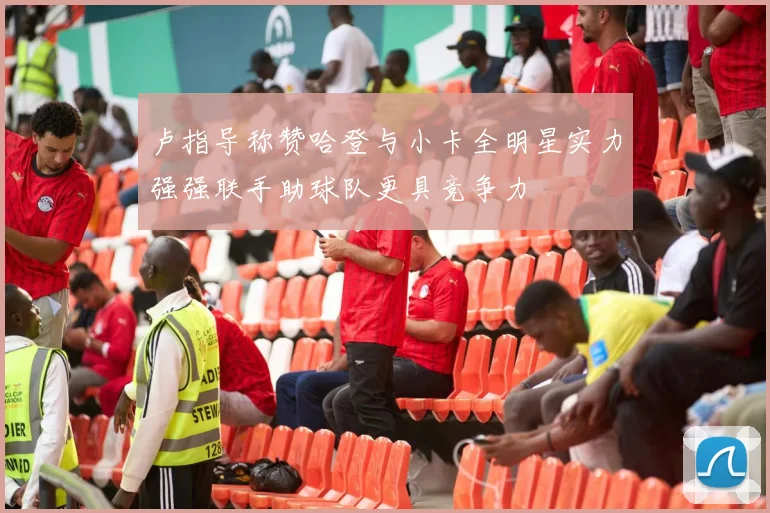 卢指导称赞哈登与小卡全明星实力强强联手助球队更具竞争力
