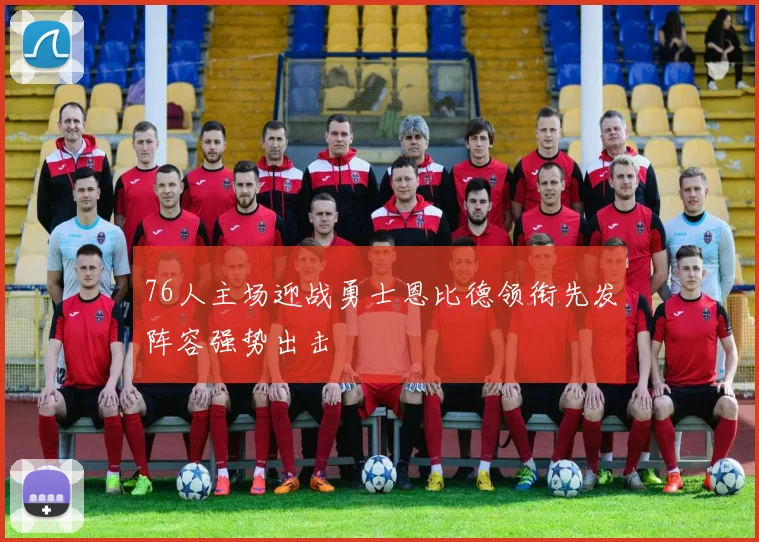 76人主场迎战勇士恩比德领衔先发阵容强势出击